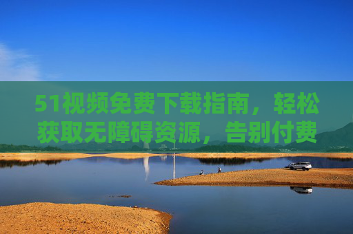 51视频免费下载指南,轻松获取无障碍资源,告别付费烦恼,51视频免费下载指南,轻松获取无障碍资源,告别付费烦恼 51视频免费下载指南,轻松获取无障碍资源,告别付费烦恼,51视频免费下载指南,轻松获取无障碍资源,告别付费烦恼
