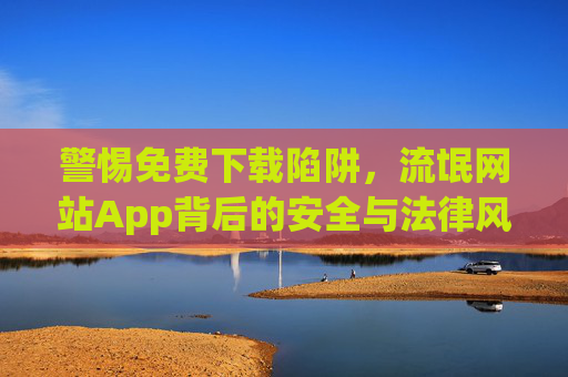 警惕免费下载陷阱，流氓网站App背后的安全与法律风险，警惕免费下载陷阱，流氓网站App的安全与法律风险