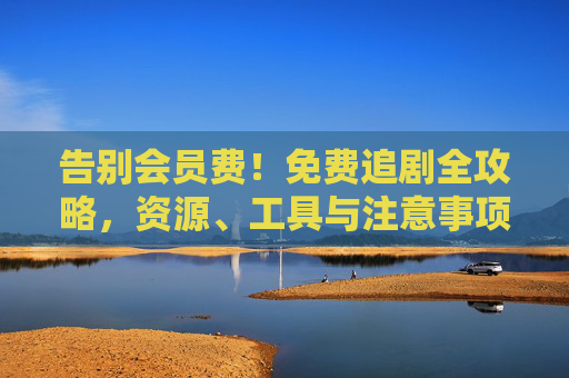 告别会员费！免费追剧全攻略，资源、工具与注意事项，告别会员费！免费追剧全攻略