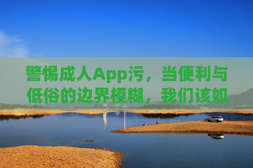 警惕成人App污,当便利与低俗的边界模糊,我们该如何守护数字净土?警惕成人App低俗,边界模糊,守护数字净土 警惕成人App污,当便利与低俗的边界模糊,我们该如何守护数字净土?警惕成人App低俗,边界模糊,守护数字净土