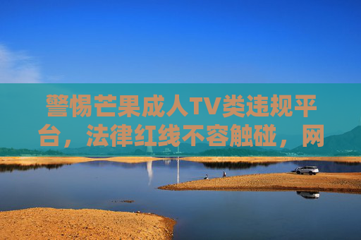 警惕芒果成人TV类违规平台,法律红线不容触碰,网络空间需清朗,警惕芒果成人TV类违规平台,法律红线不容触碰,网络空间需清朗 警惕芒果成人TV类违规平台,法律红线不容触碰,网络空间需清朗,警惕芒果成人TV类违规平台,法律红线不容触碰,网络空间需清朗