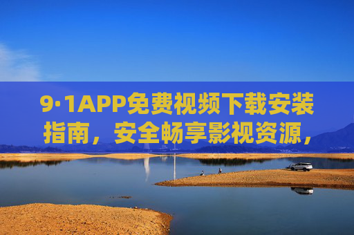 9·1APP免费视频下载安装指南,安全畅享影视资源,告别会员烦恼,9·1APP免费视频下载安装指南,安全畅享影视,告别会员烦恼 9·1APP免费视频下载安装指南,安全畅享影视资源,告别会员烦恼,9·1APP免费视频下载安装指南,安全畅享影视,告别会员烦恼