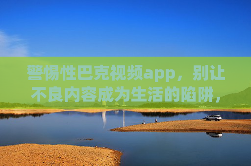 警惕性巴克视频app,别让不良内容成为生活的陷阱,警惕性巴克视频app,别让不良内容成为生活陷阱 警惕性巴克视频app,别让不良内容成为生活的陷阱,警惕性巴克视频app,别让不良内容成为生活陷阱