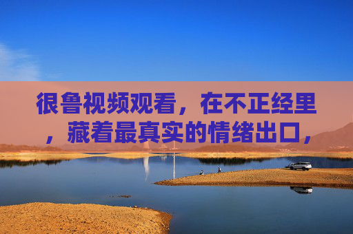 很鲁视频观看，在不正经里，藏着最真实的情绪出口，不正经里藏真，很鲁视频的情绪出口