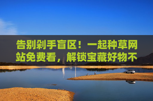 告别剁手盲区!一起种草网站免费看,解锁宝藏好物不踩雷,免费种草告别剁手盲区,解锁宝藏好物不踩雷 告别剁手盲区!一起种草网站免费看,解锁宝藏好物不踩雷,免费种草告别剁手盲区,解锁宝藏好物不踩雷