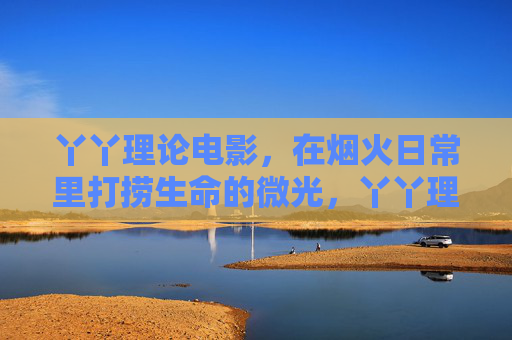 丫丫理论电影,在烟火日常里打捞生命的微光,丫丫理论电影,烟火日常里打捞生命微光 丫丫理论电影,在烟火日常里打捞生命的微光,丫丫理论电影,烟火日常里打捞生命微光