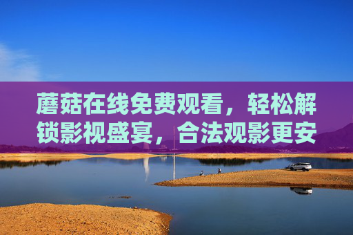 蘑菇在线免费观看,轻松解锁影视盛宴,合法观影更安心,蘑菇在线免费观看,合法安心,解锁影视盛宴 蘑菇在线免费观看,轻松解锁影视盛宴,合法观影更安心,蘑菇在线免费观看,合法安心,解锁影视盛宴