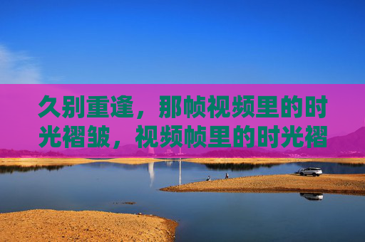 久别重逢,那帧视频里的时光褶皱,视频帧里的时光褶皱,久别重逢 久别重逢,那帧视频里的时光褶皱,视频帧里的时光褶皱,久别重逢