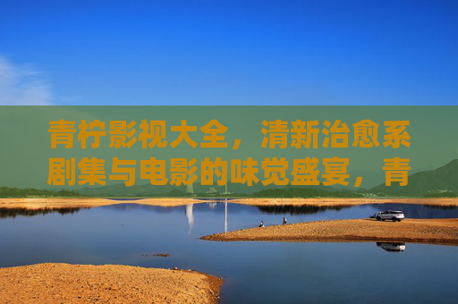 青柠影视大全，清新治愈系剧集与电影的味觉盛宴，青柠影视大全，清新治愈系味觉盛宴