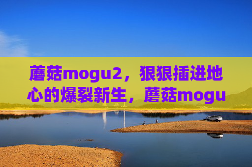 蘑菇mogu2,狠狠插进地心的爆裂新生,蘑菇mogu2,地心插爆,爆裂新生 蘑菇mogu2,狠狠插进地心的爆裂新生,蘑菇mogu2,地心插爆,爆裂新生