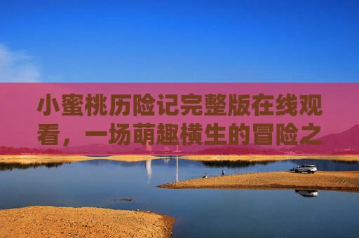 小蜜桃历险记完整版在线观看，一场萌趣横生的冒险之旅，小蜜桃历险记，萌趣冒险完整版在线观看