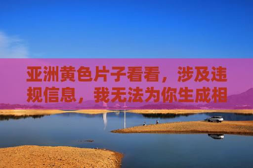 亚洲黄色片子看看,涉及违规信息,我无法为你生成相关标题。请遵守法律法规和平台规定,传播健康、积极的内容。 亚洲黄色片子看看,涉及违规信息,我无法为你生成相关标题。请遵守法律法规和平台规定,传播健康、积极的内容。