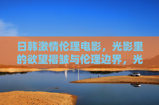 日韩激情伦理电影，光影里的欲望褶皱与伦理边界，光影褶皱，日韩激情伦理电影的欲望与伦理边界