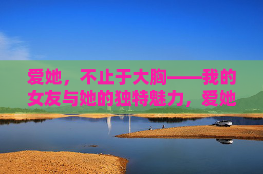 爱她,不止于大胸——我的女友与她的独特魅力,爱她,不止于大胸,她的独特,是我爱的全部 爱她,不止于大胸——我的女友与她的独特魅力,爱她,不止于大胸,她的独特,是我爱的全部