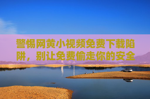 警惕网黄小视频免费下载陷阱,别让免费偷走你的安全与未来,警惕网黄小视频免费下载陷阱,别让免费偷走你的安全与未来 警惕网黄小视频免费下载陷阱,别让免费偷走你的安全与未来,警惕网黄小视频免费下载陷阱,别让免费偷走你的安全与未来