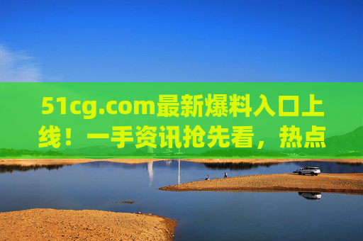 51cg.com最新爆料入口上线!一手资讯抢先看,热点事件实时追踪,51cg.com最新爆料入口上线,一手资讯抢先看,热点实时追踪 51cg.com最新爆料入口上线!一手资讯抢先看,热点事件实时追踪,51cg.com最新爆料入口上线,一手资讯抢先看,热点实时追踪