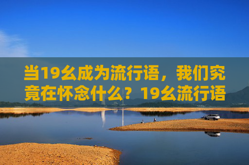 当19幺成为流行语,我们究竟在怀念什么?19幺流行语,我们究竟在怀念什么? 当19幺成为流行语,我们究竟在怀念什么?19幺流行语,我们究竟在怀念什么?