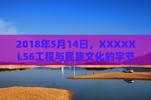2018年5月14日,XXXXXL56工程与民族文化的字节序守护,XXXXXL56工程,民族文化的字节序守护 2018年5月14日,XXXXXL56工程与民族文化的字节序守护,XXXXXL56工程,民族文化的字节序守护