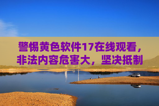 警惕黄色软件17在线观看,非法内容危害大,坚决抵制不沉迷 警惕黄色软件17在线观看,非法内容危害大,坚决抵制不沉迷