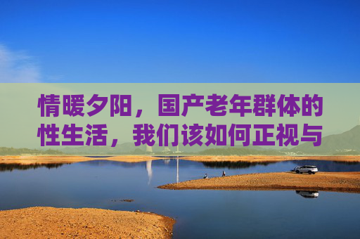 情暖夕阳，国产老年群体的性生活，我们该如何正视与关怀？情暖夕阳，正视与关怀国产老年群体的性生活