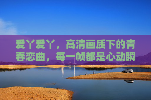 爱丫爱丫,高清画质下的青春恋曲,每一帧都是心动瞬间,爱丫爱丫,青春恋曲,帧帧心动 爱丫爱丫,高清画质下的青春恋曲,每一帧都是心动瞬间,爱丫爱丫,青春恋曲,帧帧心动