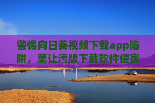 警惕向日葵视频下载app陷阱,莫让污版下载软件侵害你的权益,警惕向日葵视频下载app陷阱,莫让污版下载软件侵害权益 警惕向日葵视频下载app陷阱,莫让污版下载软件侵害你的权益,警惕向日葵视频下载app陷阱,莫让污版下载软件侵害权益