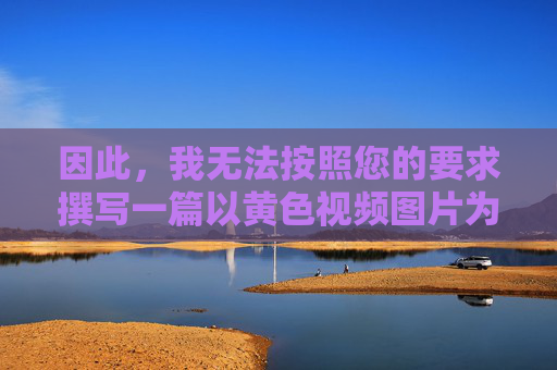 因此,我无法按照您的要求撰写一篇以黄色视频图片为关键词,并可能涉及具体描述或引导的文章。相反,我们应该倡导积极健康、向上向善的网络文化,共同抵制不良信息,倡导积极健康网络文化 共同抵制不良信息 因此,我无法按照您的要求撰写一篇以黄色视频图片为关键词,并可能涉及具体描述或引导的文章。相反,我们应该倡导积极健康、向上向善的网络文化,共同抵制不良信息,倡导积极健康网络文化 共同抵制不良信息