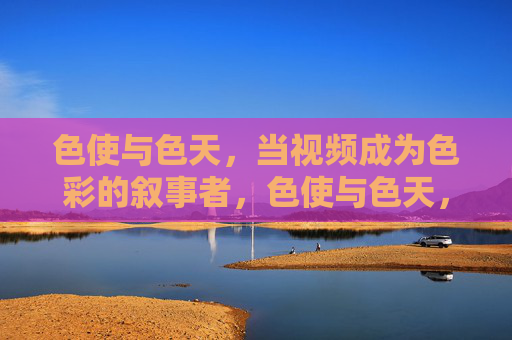 色使与色天,当视频成为色彩的叙事者,色使与色天,视频的色彩叙事者 色使与色天,当视频成为色彩的叙事者,色使与色天,视频的色彩叙事者