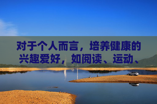 对于个人而言,培养健康的兴趣爱好,如阅读、运动、艺术创作等,才是充实生活、提升自我的正确途径。如果你有关于文化、教育、科技等方面的合法需求,欢迎随时提出,我将竭诚为你提供积极、有益的信息和服务,健康兴趣爱好,充实生活与自我提升之道 对于个人而言,培养健康的兴趣爱好,如阅读、运动、艺术创作等,才是充实生活、提升自我的正确途径。如果你有关于文化、教育、科技等方面的合法需求,欢迎随时提出,我将竭诚为你提供积极、有益的信息和服务,健康兴趣爱好,充实生活与自我提升之道