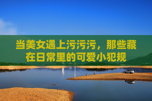 当美女遇上污污污,那些藏在日常里的可爱小犯规 当美女遇上污污污,那些藏在日常里的可爱小犯规