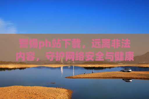 警惕ph站下载,远离非法内容,守护网络安全与健康,警惕ph站下载,远离非法内容,守护网络安全与健康 警惕ph站下载,远离非法内容,守护网络安全与健康,警惕ph站下载,远离非法内容,守护网络安全与健康
