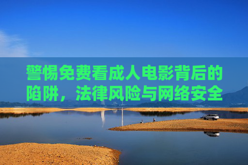 警惕免费看成人电影背后的陷阱,法律风险与网络安全警示,警惕免费成人电影的陷阱、法律风险与网络安全 警惕免费看成人电影背后的陷阱,法律风险与网络安全警示,警惕免费成人电影的陷阱、法律风险与网络安全
