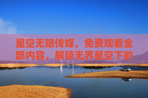 星空无限传媒,免费观看全部内容,解锁无界星空下的视觉盛宴 星空无限传媒,免费观看全部内容,解锁无界星空下的视觉盛宴