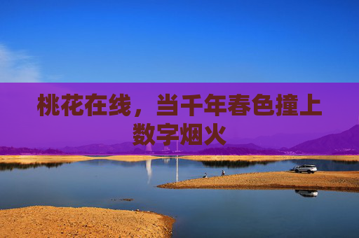 桃花在线,当千年春色撞上数字烟火 桃花在线,当千年春色撞上数字烟火