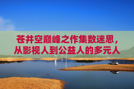 苍井空巅峰之作集数迷思，从影视人到公益人的多元人生轨迹
