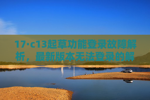 17·c13起草功能登录故障解析，最新版本无法登录的解决方案，17·c13起草功能最新版本登录故障解析与解决方案
