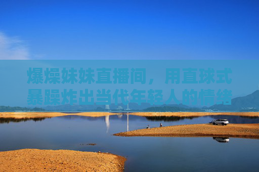爆燥妹妹直播间,用直球式暴躁炸出当代年轻人的情绪出口,爆燥妹妹,直球式暴躁炸出年轻人情绪出口 爆燥妹妹直播间,用直球式暴躁炸出当代年轻人的情绪出口,爆燥妹妹,直球式暴躁炸出年轻人情绪出口