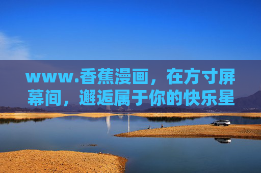 www.香蕉漫画,在方寸屏幕间,邂逅属于你的快乐星球,方寸屏幕,邂逅香蕉漫画的快乐星球 www.香蕉漫画,在方寸屏幕间,邂逅属于你的快乐星球,方寸屏幕,邂逅香蕉漫画的快乐星球
