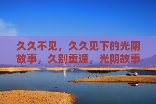 久久不见,久久见下的光阴故事,久别重逢,光阴故事 久久不见,久久见下的光阴故事,久别重逢,光阴故事