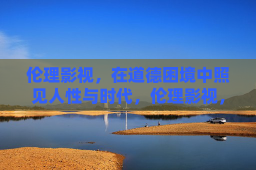 伦理影视,在道德困境中照见人性与时代,伦理影视,在道德困境中照见人性与时代 伦理影视,在道德困境中照见人性与时代,伦理影视,在道德困境中照见人性与时代