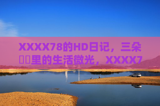 XXXX78的HD日记,三朵馃崋里的生活微光,XXXX78的三朵馃崋生活微光日记 XXXX78的HD日记,三朵馃崋里的生活微光,XXXX78的三朵馃崋生活微光日记