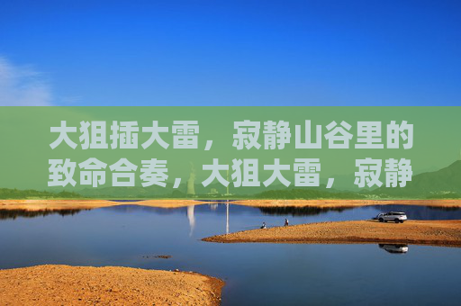 大狙插大雷,寂静山谷里的致命合奏,大狙大雷,寂静山谷致命合奏 大狙插大雷,寂静山谷里的致命合奏,大狙大雷,寂静山谷致命合奏