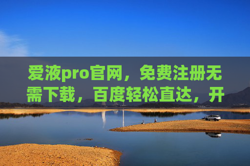 爱液pro官网，免费注册无需下载，百度轻松直达，开启便捷体验，爱液pro官网，免费注册无需下载，百度直达便捷体验