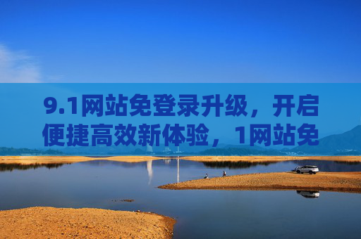 9.1网站免登录升级,开启便捷高效新体验,1网站免登录升级,开启便捷高效新体验 9.1网站免登录升级,开启便捷高效新体验,1网站免登录升级,开启便捷高效新体验