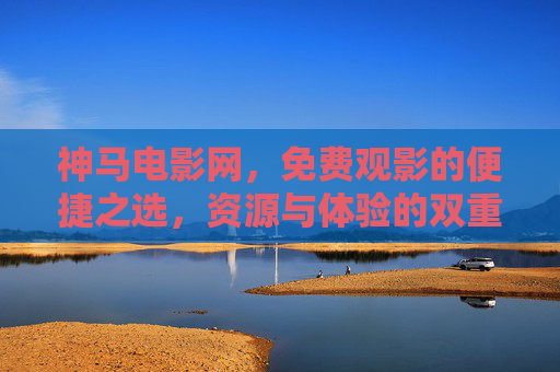 神马电影网，免费观影的便捷之选，资源与体验的双重考量，神马电影网，免费观影便捷之选，资源与体验双重考量