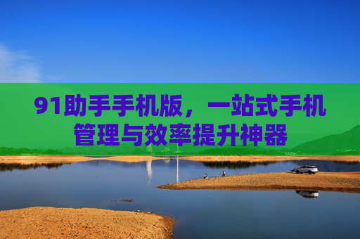 91助手手机版,一站式手机管理与效率提升神器 91助手手机版,一站式手机管理与效率提升神器