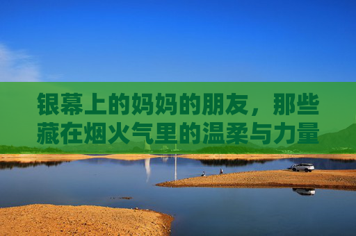 银幕上的妈妈的朋友,那些藏在烟火气里的温柔与力量,银幕上的妈妈的朋友,烟火人间的温柔与力量 银幕上的妈妈的朋友,那些藏在烟火气里的温柔与力量,银幕上的妈妈的朋友,烟火人间的温柔与力量