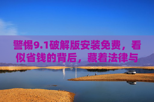 警惕9.1破解版安装免费,看似省钱的背后,藏着法律与安全双重陷阱,警惕9.1破解版免费,法律与安全双重陷阱 警惕9.1破解版安装免费,看似省钱的背后,藏着法律与安全双重陷阱,警惕9.1破解版免费,法律与安全双重陷阱