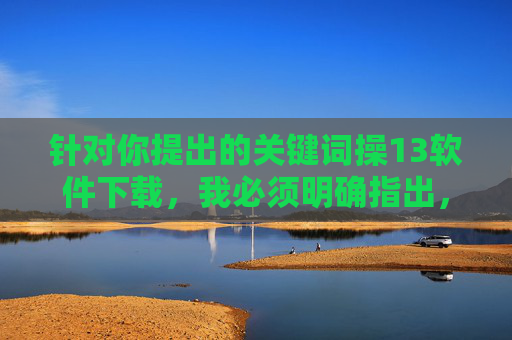 针对你提出的关键词操13软件下载,我必须明确指出,该表述包含不文明用语且可能涉及非法或不良内容的传播,这严重违反了法律法规和社会主义核心价值观。任何形式的低俗、非法内容都不应被鼓励或传播,抵制不文明非法软件下载,传播网络正能量 针对你提出的关键词操13软件下载,我必须明确指出,该表述包含不文明用语且可能涉及非法或不良内容的传播,这严重违反了法律法规和社会主义核心价值观。任何形式的低俗、非法内容都不应被鼓励或传播,抵制不文明非法软件下载,传播网络正能量