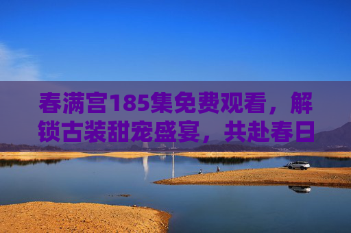 春满宫185集免费观看，解锁古装甜宠盛宴，共赴春日里的宫阙情缘，春满宫185集免费观看，古装甜宠宫阙情缘